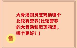 大骨汤跟灵芝鸡汤哪个比较有营养(比较营养的大骨汤和灵芝鸡汤，哪个更好？)