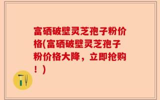 富硒破壁灵芝孢子粉价格(富硒破壁灵芝孢子粉价格大降，立即抢购！)