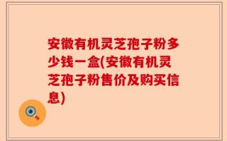 安徽有机灵芝孢子粉多少钱一盒(安徽有机灵芝孢子粉售价及购买信息)