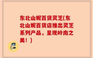 东北山妮百货灵芝(东北山妮百货店推出灵芝系列产品，呈现岭南之美！)