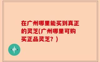 在广州哪里能买到真正的灵芝(广州哪里可购买正品灵芝？)