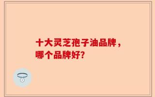 十大灵芝孢子油品牌，哪个品牌好？