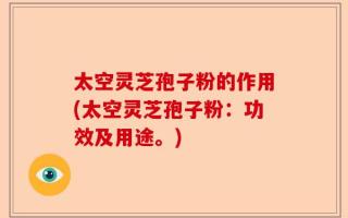 太空灵芝孢子粉的作用(太空灵芝孢子粉：功效及用途。)
