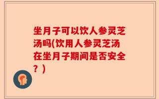 坐月子可以饮人参灵芝汤吗(饮用人参灵芝汤在坐月子期间是否安全？)