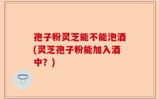 孢子粉灵芝能不能泡酒(灵芝孢子粉能加入酒中？)