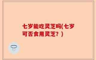 七岁能吃灵芝吗(七岁可否食用灵芝？)