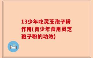 13少年吃灵芝孢子粉作用(青少年食用灵芝孢子粉的功效)