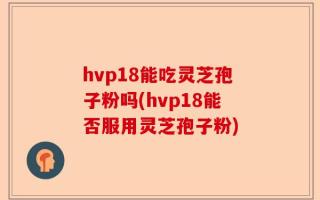 hvp18能吃灵芝孢子粉吗(hvp18能否服用灵芝孢子粉)