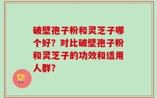 破壁孢子粉和灵芝子哪个好？对比破壁孢子粉和灵芝子的功效和适用人群？