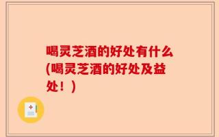 喝灵芝酒的好处有什么(喝灵芝酒的好处及益处！)