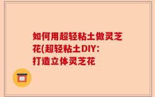如何用超轻粘土做灵芝花(超轻粘土DIY：打造立体灵芝花