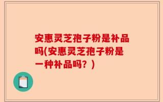 安惠灵芝孢子粉是补品吗(安惠灵芝孢子粉是一种补品吗？)