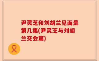 尹灵芝和刘胡兰见面是第几集(尹灵芝与刘胡兰交会篇)