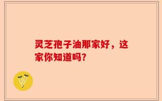 灵芝孢子油那家好，这家你知道吗？
