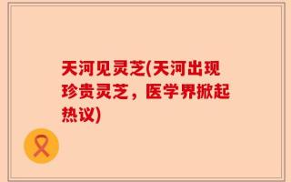 天河见灵芝(天河出现珍贵灵芝，医学界掀起热议)