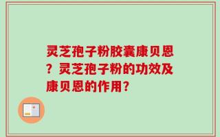 灵芝孢子粉胶囊康贝恩？灵芝孢子粉的功效及康贝恩的作用？