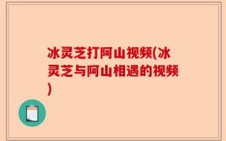 冰灵芝打阿山视频(冰灵芝与阿山相遇的视频)
