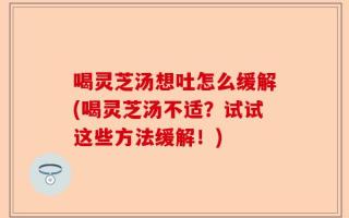 喝灵芝汤想吐怎么缓解(喝灵芝汤不适？试试这些方法缓解！)