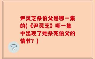 尹灵芝杀伯父是哪一集的(《尹灵芝》哪一集中出现了她杀死伯父的情节？)