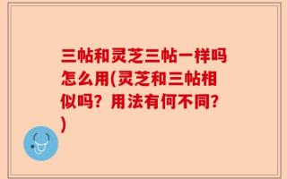 三帖和灵芝三帖一样吗怎么用(灵芝和三帖相似吗？用法有何不同？)