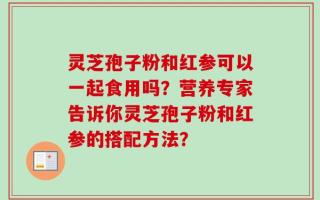 灵芝孢子粉和红参可以一起食用吗？营养专家告诉你灵芝孢子粉和红参的搭配方法？