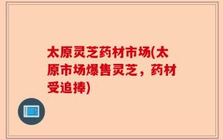 太原灵芝药材市场(太原市场爆售灵芝，药材受追捧)