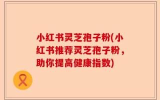 小红书灵芝孢子粉(小红书推荐灵芝孢子粉，助你提高健康指数)