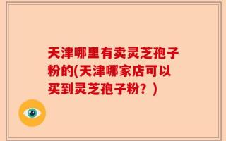 天津哪里有卖灵芝孢子粉的(天津哪家店可以买到灵芝孢子粉？)