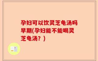 孕妇可以饮灵芝龟汤吗早期(孕妇能不能喝灵芝龟汤？)