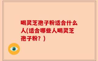 喝灵芝孢子粉适合什么人(适合哪些人喝灵芝孢子粉？)