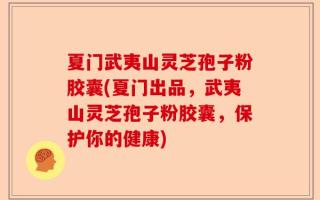夏门武夷山灵芝孢子粉胶囊(夏门出品，武夷山灵芝孢子粉胶囊，保护你的健康)