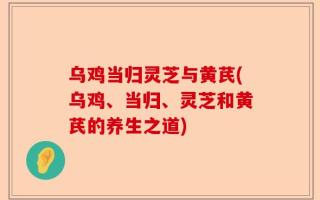 乌鸡当归灵芝与黄芪(乌鸡、当归、灵芝和黄芪的养生之道)