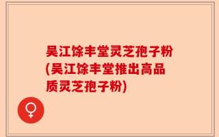吴江馀丰堂灵芝孢子粉(吴江馀丰堂推出高品质灵芝孢子粉)