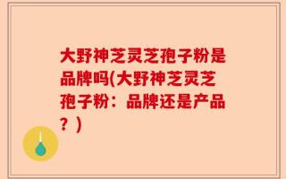 大野神芝灵芝孢子粉是品牌吗(大野神芝灵芝孢子粉：品牌还是产品？)