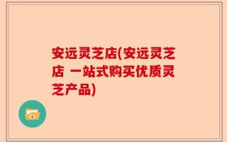 安远灵芝店(安远灵芝店 一站式购买优质灵芝产品)