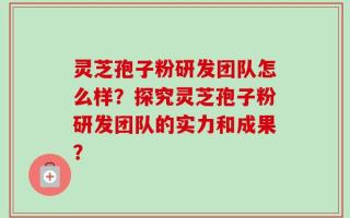 灵芝孢子粉研发团队怎么样？探究灵芝孢子粉研发团队的实力和成果？