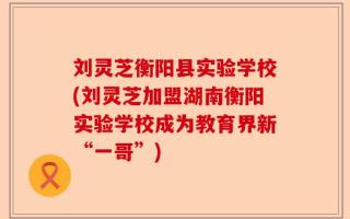 刘灵芝衡阳县实验学校(刘灵芝加盟湖南衡阳实验学校成为教育界新“一哥”)