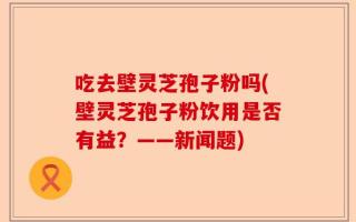 吃去壁灵芝孢子粉吗(壁灵芝孢子粉饮用是否有益？——新闻题)