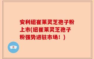 安利纽崔莱灵芝孢子粉上市(纽崔莱灵芝孢子粉强势进驻市场！)