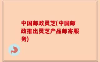 中国邮政灵芝(中国邮政推出灵芝产品邮寄服务)