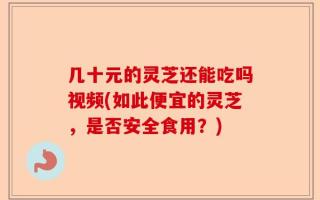几十元的灵芝还能吃吗视频(如此便宜的灵芝，是否安全食用？)