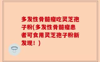 多发性骨髓瘤吃灵芝孢子粉(多发性骨髓瘤患者可食用灵芝孢子粉新发现！)