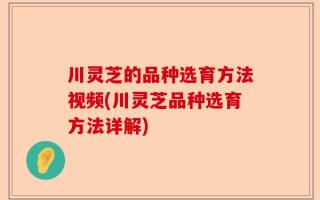 川灵芝的品种选育方法视频(川灵芝品种选育方法详解)
