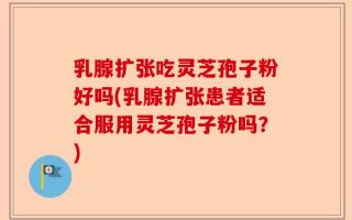 乳腺扩张吃灵芝孢子粉好吗(乳腺扩张患者适合服用灵芝孢子粉吗？)