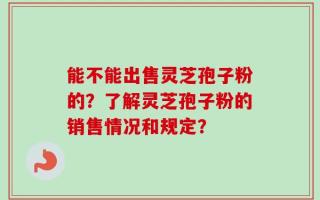 能不能出售灵芝孢子粉的？了解灵芝孢子粉的销售情况和规定？