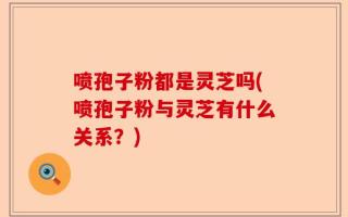 喷孢子粉都是灵芝吗(喷孢子粉与灵芝有什么关系？)