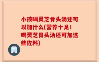 小孩喝灵芝骨头汤还可以加什么(营养十足！喝灵芝骨头汤还可加这些佐料)