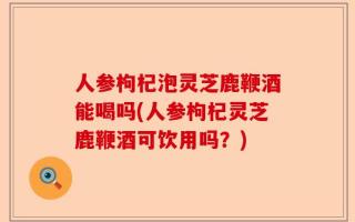 人参枸杞泡灵芝鹿鞭酒能喝吗(人参枸杞灵芝鹿鞭酒可饮用吗？)