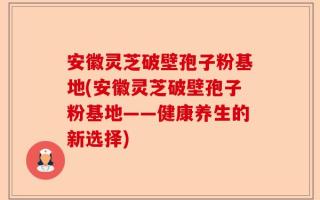 安徽灵芝破壁孢子粉基地(安徽灵芝破壁孢子粉基地——健康养生的新选择)