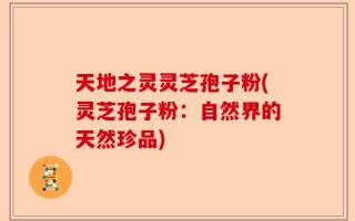 天地之灵灵芝孢子粉(灵芝孢子粉：自然界的天然珍品)